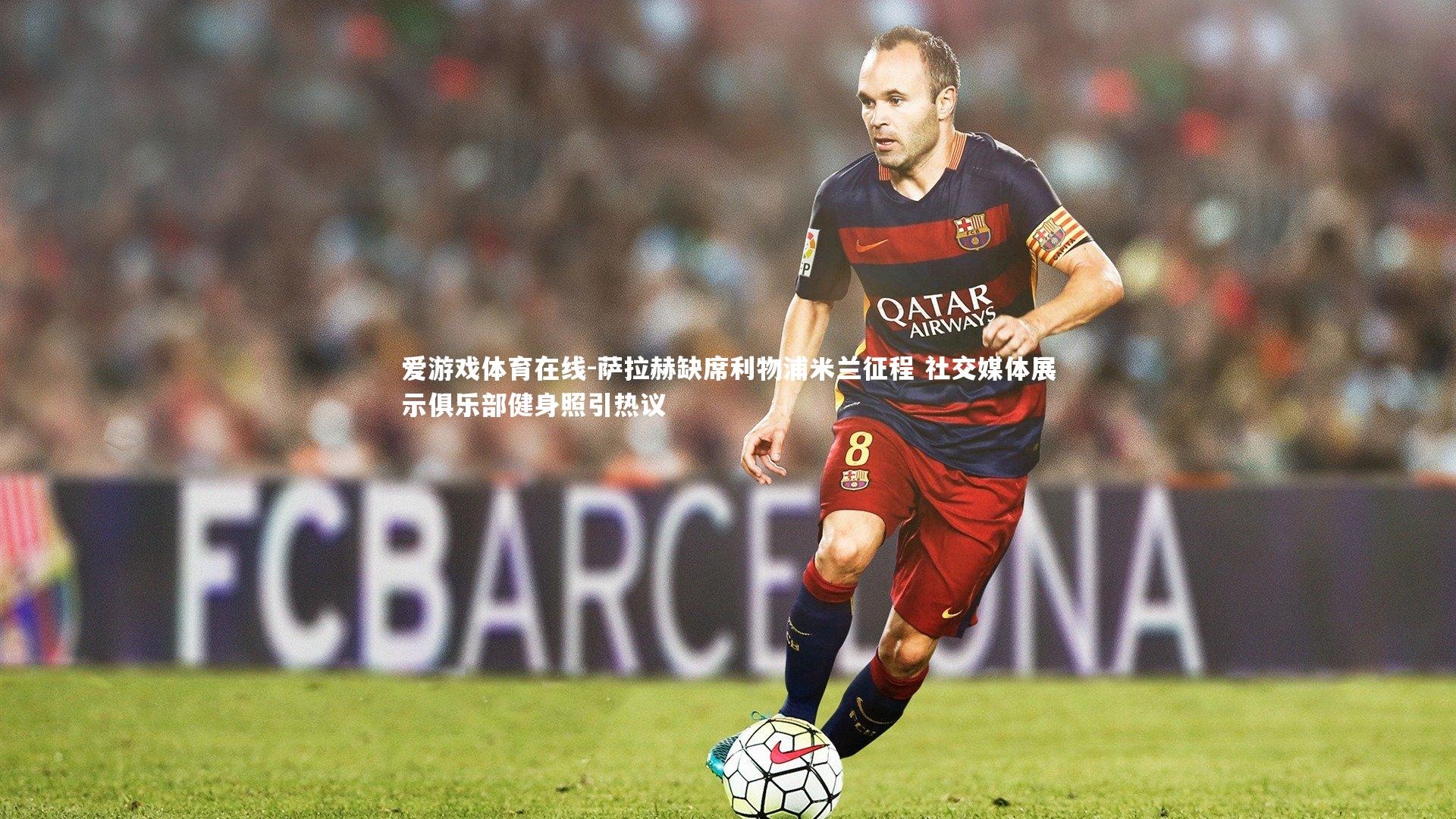 爱游戏体育在线-萨拉赫缺席利物浦米兰征程 社交媒体展示俱乐部健身照引热议