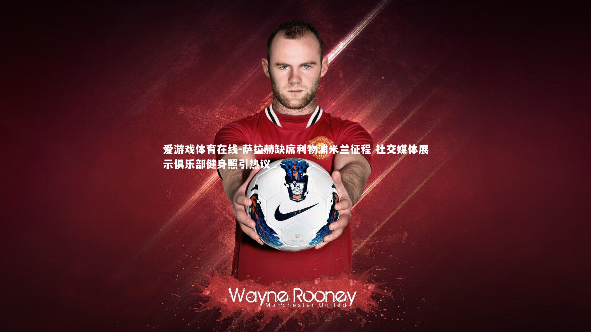 萨拉赫缺席利物浦米兰征程 社交媒体展示俱乐部健身照引热议